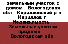 земельный участок с домом - Вологодская обл., Кирилловский р-н, Кириллов г. Недвижимость » Земельные участки продажа   . Вологодская обл.